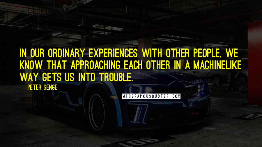 Peter Senge Quotes: In our ordinary experiences with other people, we know that approaching each other in a machinelike way gets us into trouble.