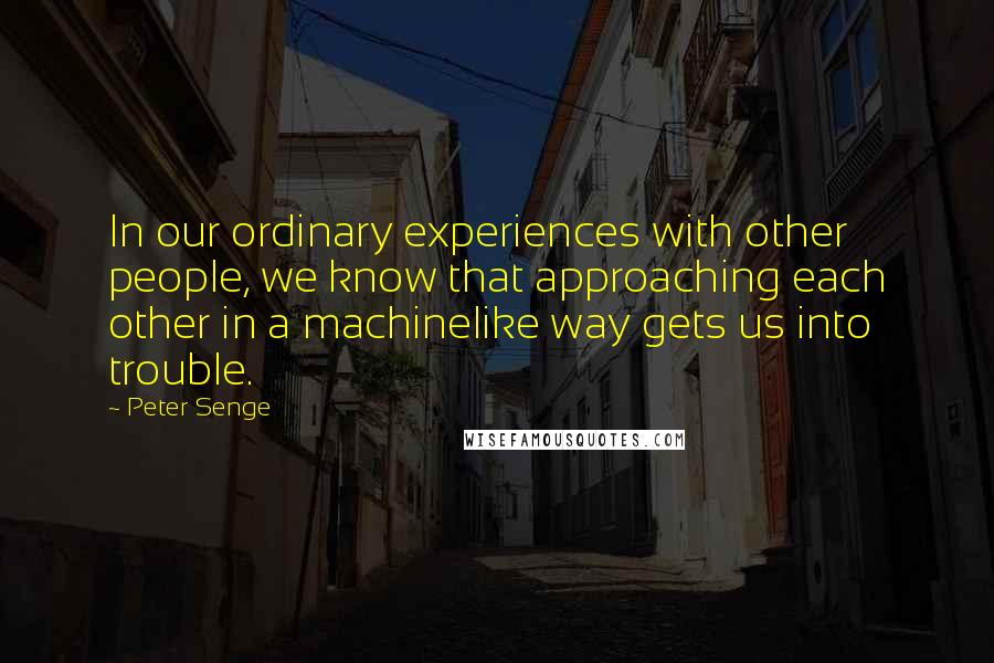 Peter Senge Quotes: In our ordinary experiences with other people, we know that approaching each other in a machinelike way gets us into trouble.