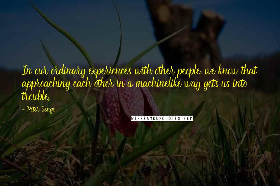 Peter Senge Quotes: In our ordinary experiences with other people, we know that approaching each other in a machinelike way gets us into trouble.