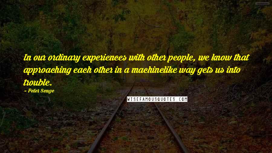 Peter Senge Quotes: In our ordinary experiences with other people, we know that approaching each other in a machinelike way gets us into trouble.