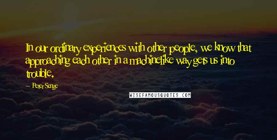 Peter Senge Quotes: In our ordinary experiences with other people, we know that approaching each other in a machinelike way gets us into trouble.