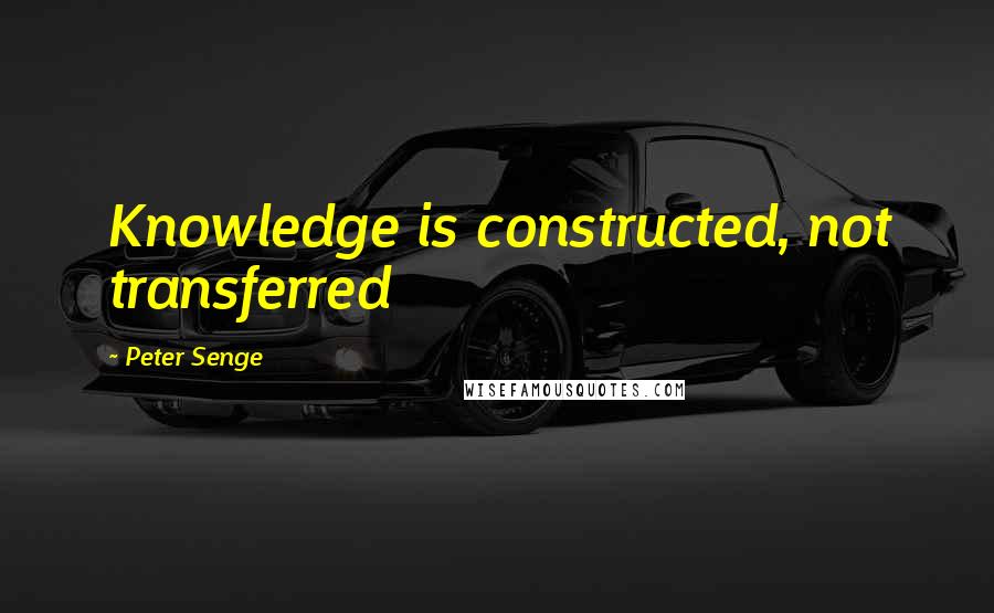 Peter Senge Quotes: Knowledge is constructed, not transferred