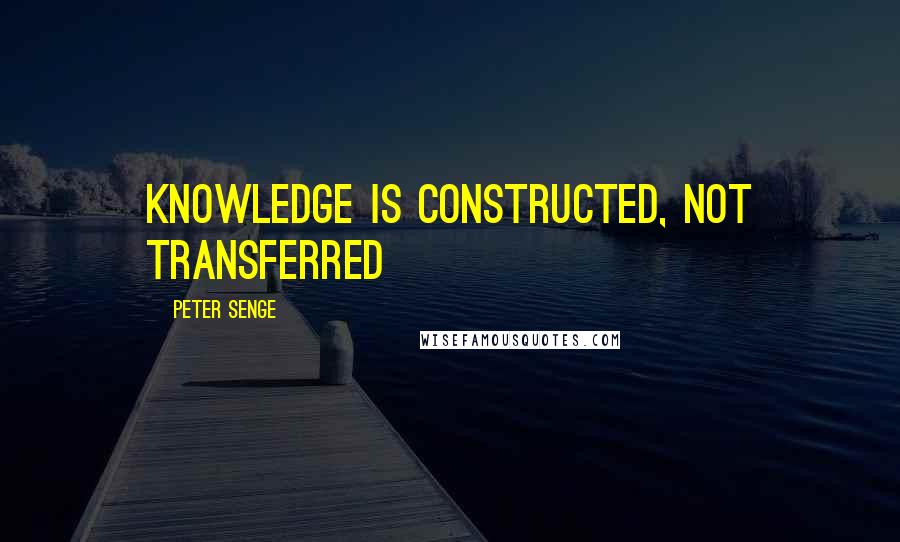 Peter Senge Quotes: Knowledge is constructed, not transferred