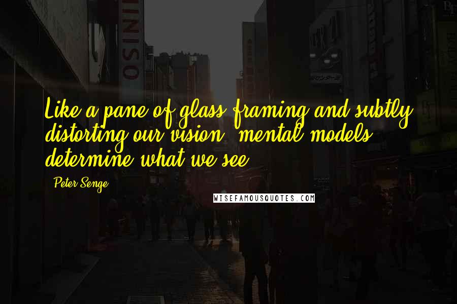 Peter Senge Quotes: Like a pane of glass framing and subtly distorting our vision, mental models determine what we see.