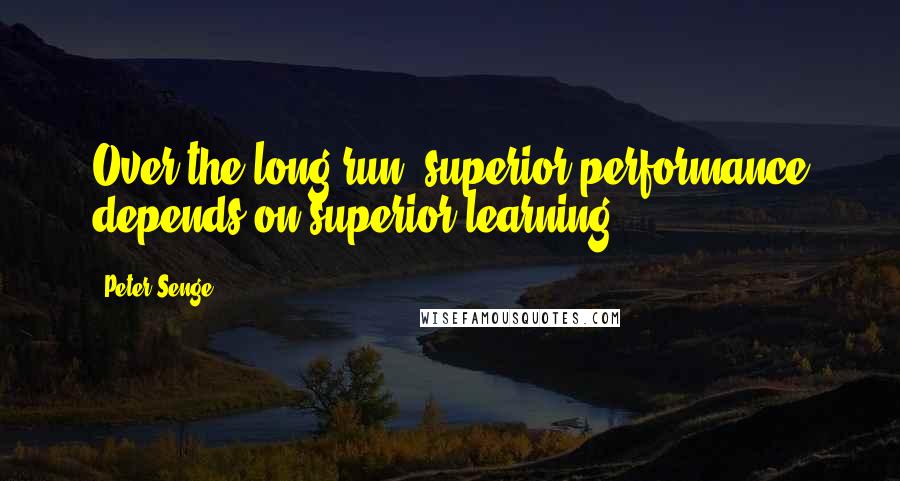 Peter Senge Quotes: Over the long run, superior performance depends on superior learning.