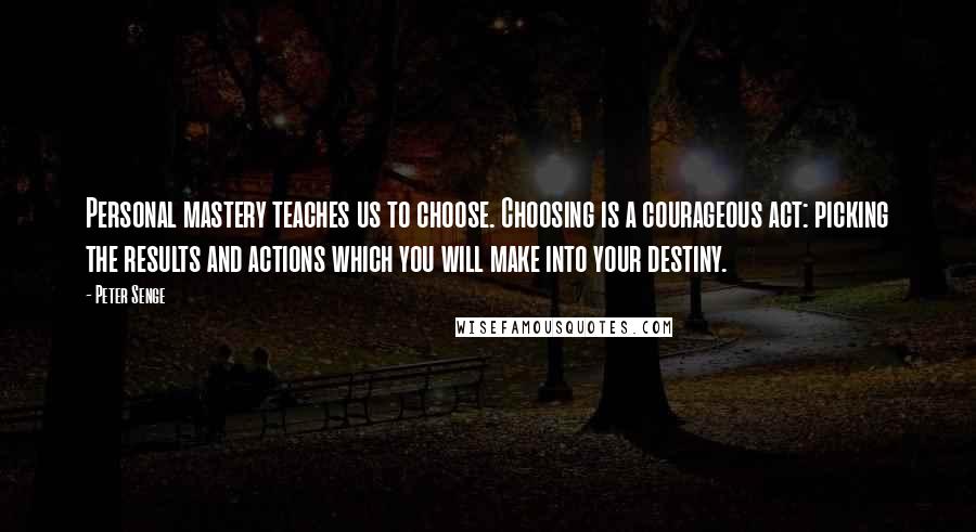 Peter Senge Quotes: Personal mastery teaches us to choose. Choosing is a courageous act: picking the results and actions which you will make into your destiny.