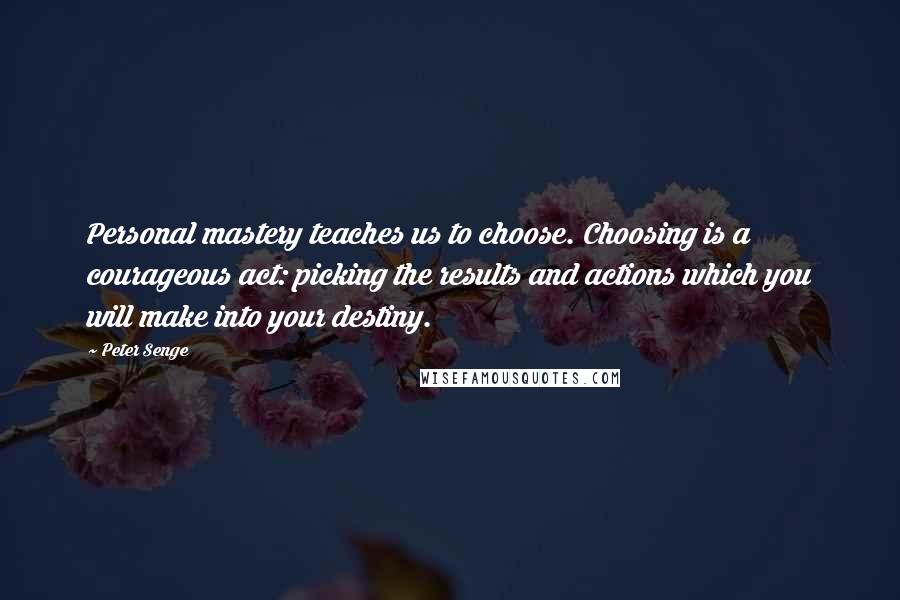 Peter Senge Quotes: Personal mastery teaches us to choose. Choosing is a courageous act: picking the results and actions which you will make into your destiny.