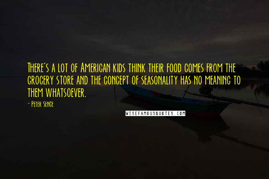 Peter Senge Quotes: There's a lot of American kids think their food comes from the grocery store and the concept of seasonality has no meaning to them whatsoever.