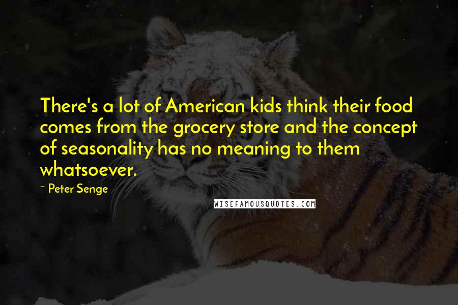 Peter Senge Quotes: There's a lot of American kids think their food comes from the grocery store and the concept of seasonality has no meaning to them whatsoever.