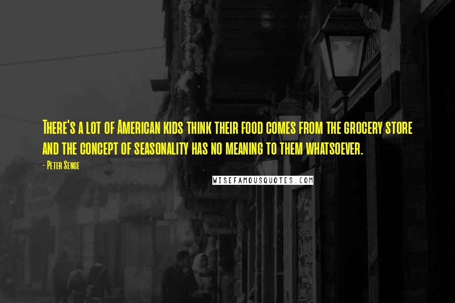 Peter Senge Quotes: There's a lot of American kids think their food comes from the grocery store and the concept of seasonality has no meaning to them whatsoever.