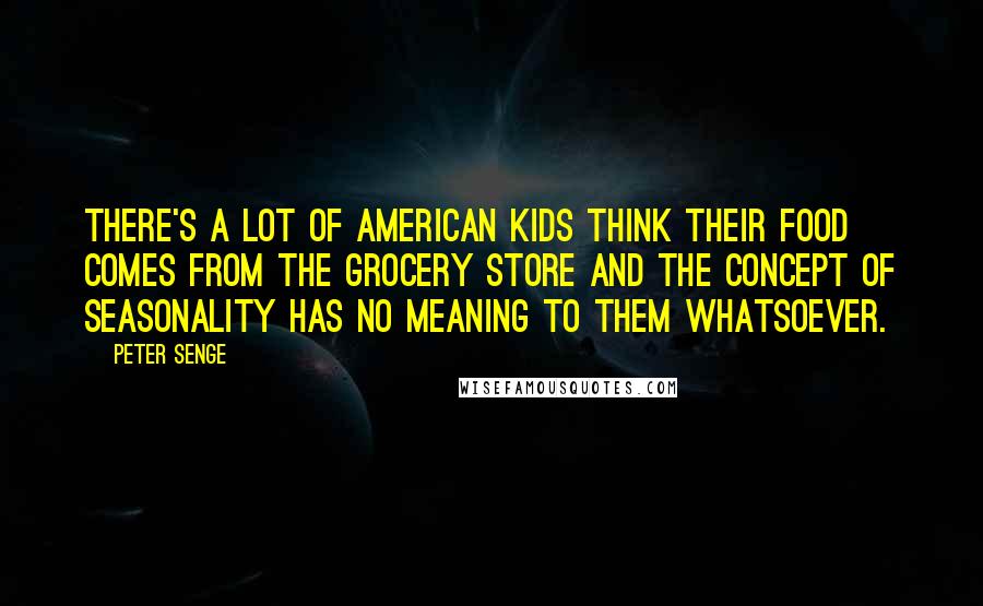 Peter Senge Quotes: There's a lot of American kids think their food comes from the grocery store and the concept of seasonality has no meaning to them whatsoever.