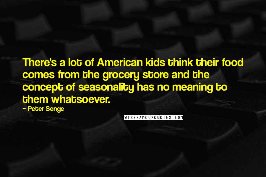 Peter Senge Quotes: There's a lot of American kids think their food comes from the grocery store and the concept of seasonality has no meaning to them whatsoever.