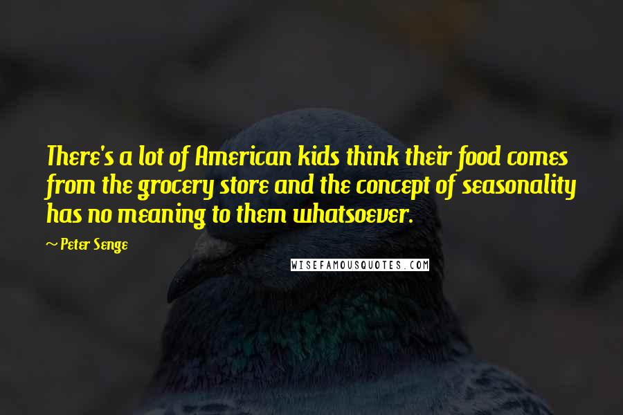 Peter Senge Quotes: There's a lot of American kids think their food comes from the grocery store and the concept of seasonality has no meaning to them whatsoever.