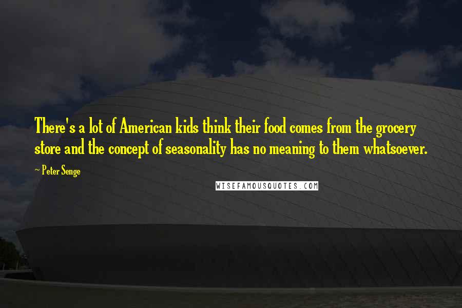 Peter Senge Quotes: There's a lot of American kids think their food comes from the grocery store and the concept of seasonality has no meaning to them whatsoever.