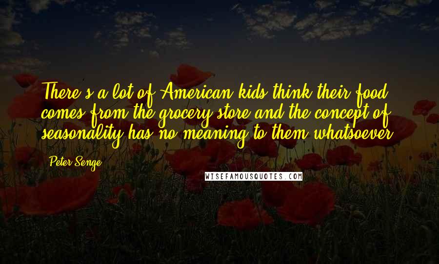 Peter Senge Quotes: There's a lot of American kids think their food comes from the grocery store and the concept of seasonality has no meaning to them whatsoever.