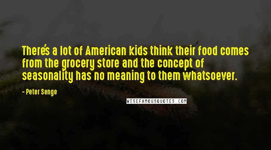 Peter Senge Quotes: There's a lot of American kids think their food comes from the grocery store and the concept of seasonality has no meaning to them whatsoever.