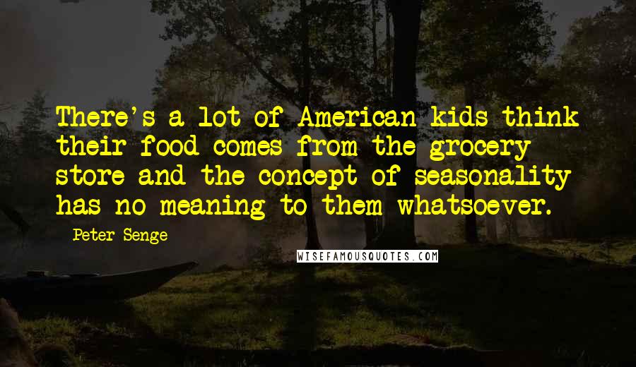 Peter Senge Quotes: There's a lot of American kids think their food comes from the grocery store and the concept of seasonality has no meaning to them whatsoever.