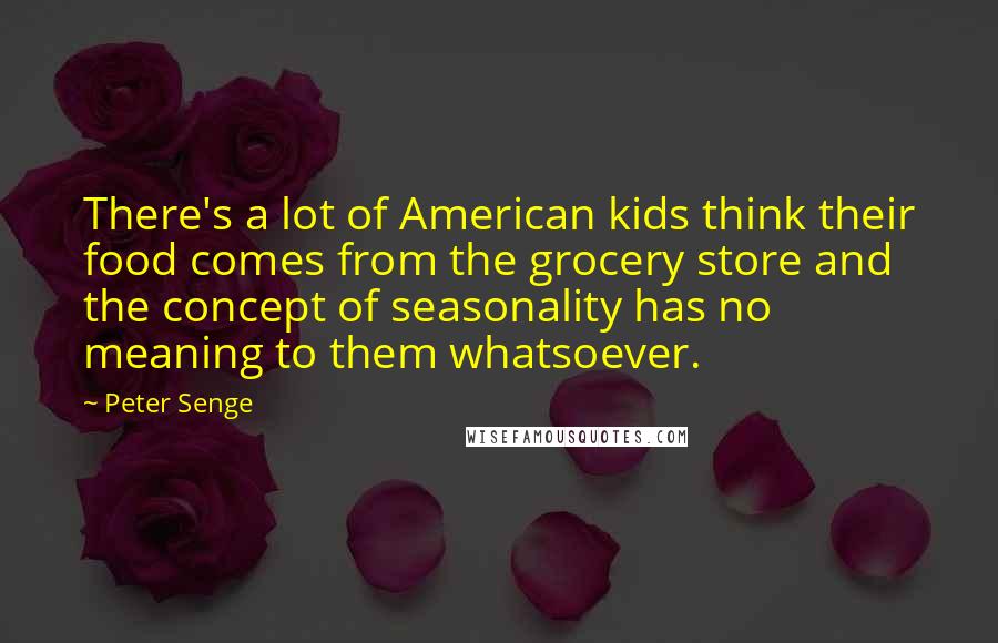 Peter Senge Quotes: There's a lot of American kids think their food comes from the grocery store and the concept of seasonality has no meaning to them whatsoever.