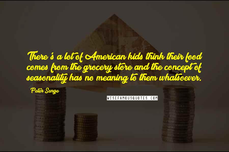 Peter Senge Quotes: There's a lot of American kids think their food comes from the grocery store and the concept of seasonality has no meaning to them whatsoever.