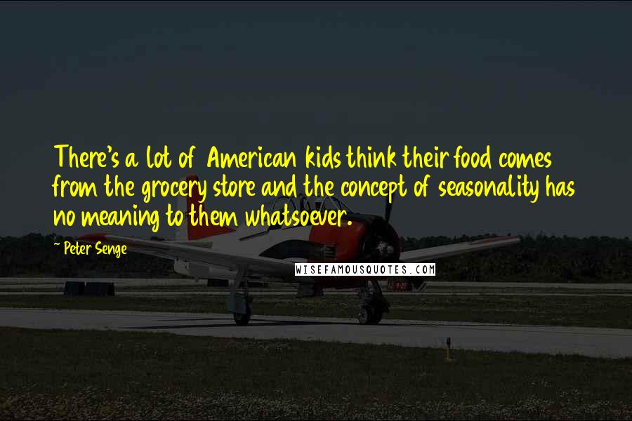 Peter Senge Quotes: There's a lot of American kids think their food comes from the grocery store and the concept of seasonality has no meaning to them whatsoever.