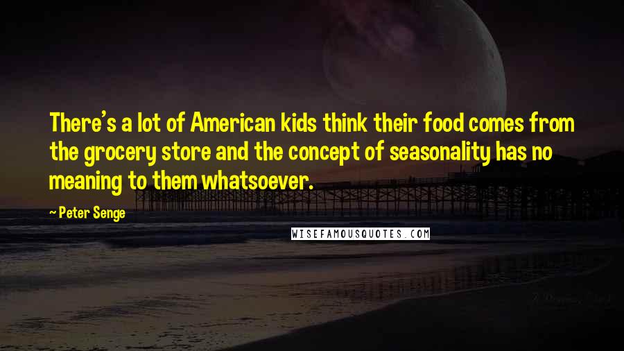 Peter Senge Quotes: There's a lot of American kids think their food comes from the grocery store and the concept of seasonality has no meaning to them whatsoever.