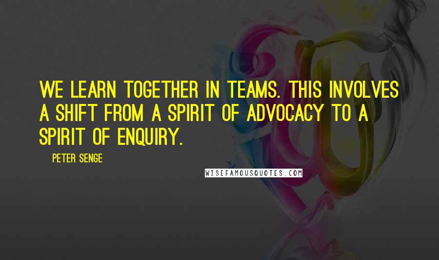 Peter Senge Quotes: We learn together in teams. This involves a shift from a spirit of advocacy to a spirit of enquiry.