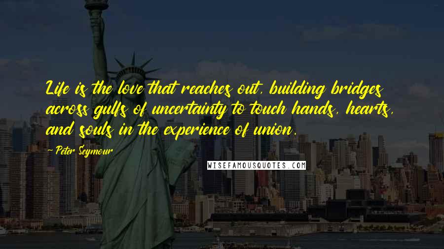 Peter Seymour Quotes: Life is the love that reaches out, building bridges across gulfs of uncertainty to touch hands, hearts, and souls in the experience of union.