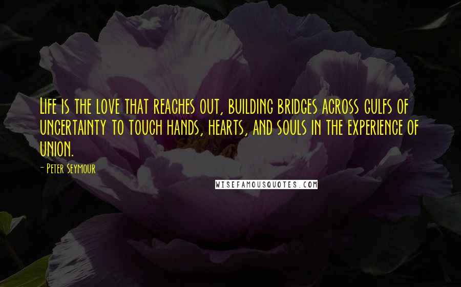 Peter Seymour Quotes: Life is the love that reaches out, building bridges across gulfs of uncertainty to touch hands, hearts, and souls in the experience of union.