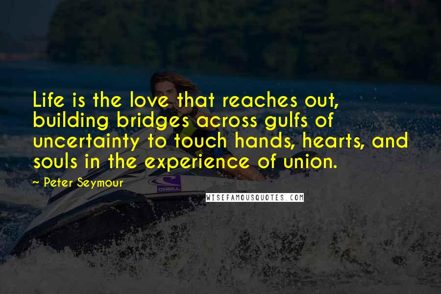 Peter Seymour Quotes: Life is the love that reaches out, building bridges across gulfs of uncertainty to touch hands, hearts, and souls in the experience of union.