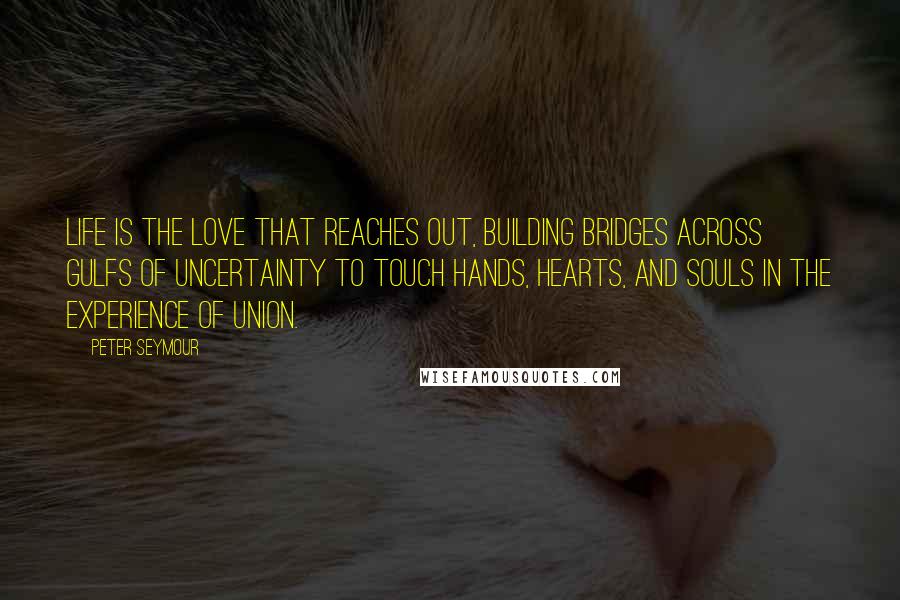 Peter Seymour Quotes: Life is the love that reaches out, building bridges across gulfs of uncertainty to touch hands, hearts, and souls in the experience of union.