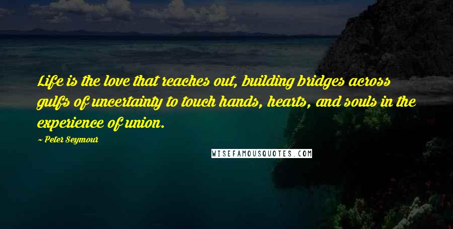 Peter Seymour Quotes: Life is the love that reaches out, building bridges across gulfs of uncertainty to touch hands, hearts, and souls in the experience of union.