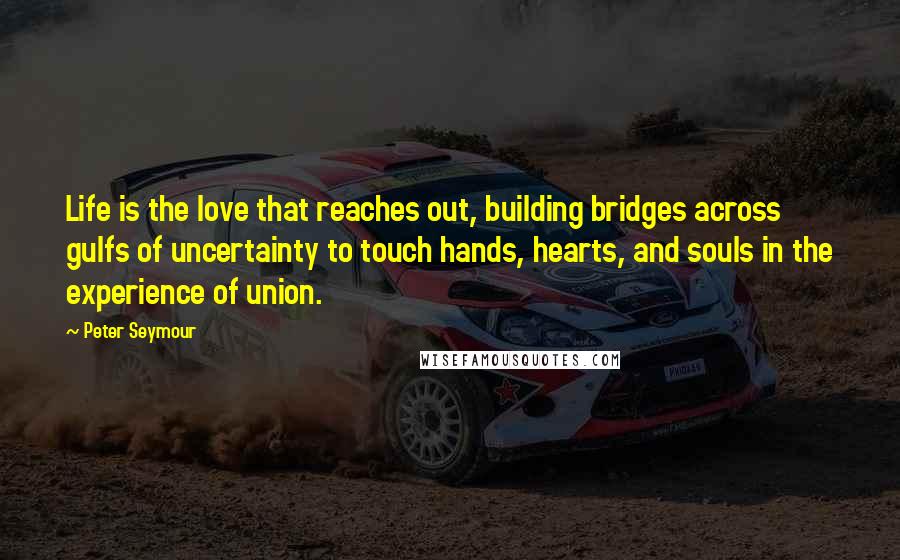 Peter Seymour Quotes: Life is the love that reaches out, building bridges across gulfs of uncertainty to touch hands, hearts, and souls in the experience of union.