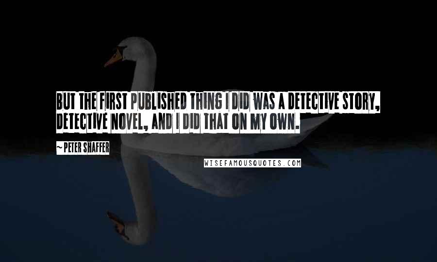 Peter Shaffer Quotes: But the first published thing I did was a detective story, detective novel, and I did that on my own.