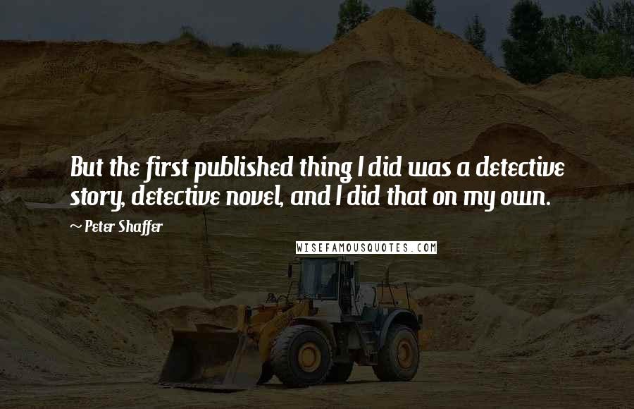 Peter Shaffer Quotes: But the first published thing I did was a detective story, detective novel, and I did that on my own.