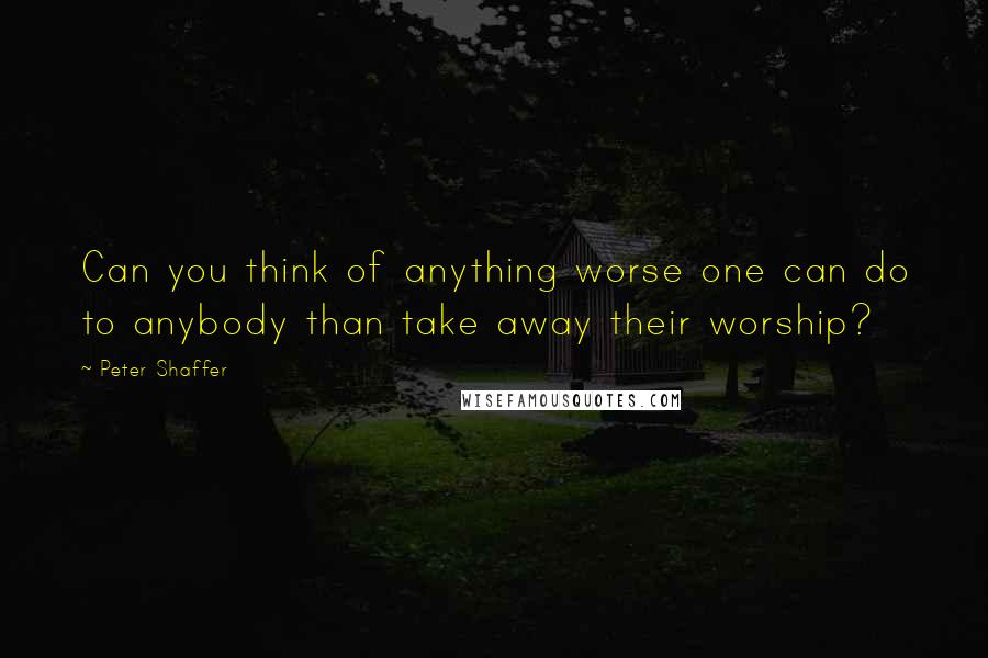 Peter Shaffer Quotes: Can you think of anything worse one can do to anybody than take away their worship?