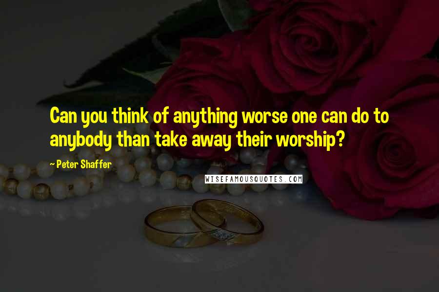 Peter Shaffer Quotes: Can you think of anything worse one can do to anybody than take away their worship?