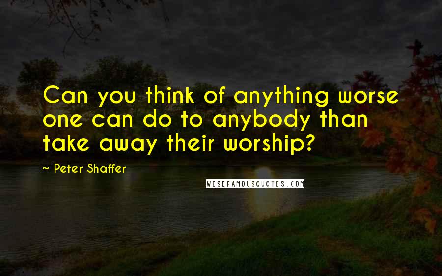 Peter Shaffer Quotes: Can you think of anything worse one can do to anybody than take away their worship?