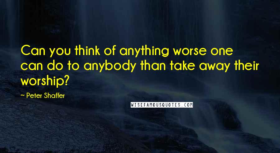 Peter Shaffer Quotes: Can you think of anything worse one can do to anybody than take away their worship?