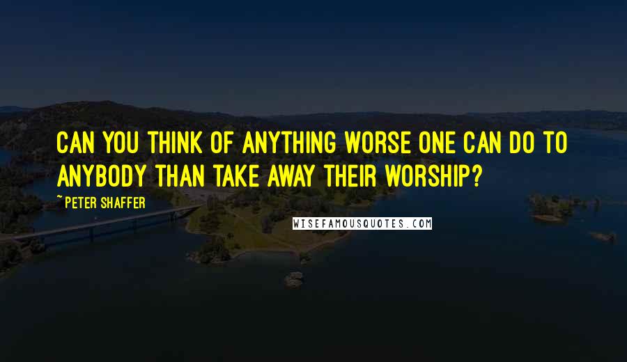 Peter Shaffer Quotes: Can you think of anything worse one can do to anybody than take away their worship?