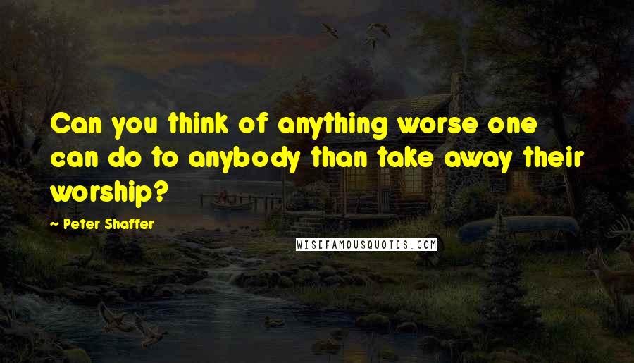 Peter Shaffer Quotes: Can you think of anything worse one can do to anybody than take away their worship?