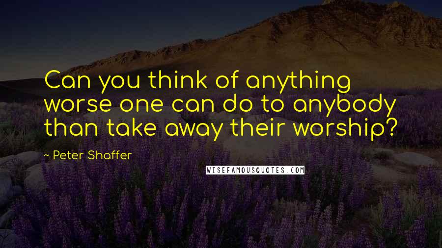 Peter Shaffer Quotes: Can you think of anything worse one can do to anybody than take away their worship?