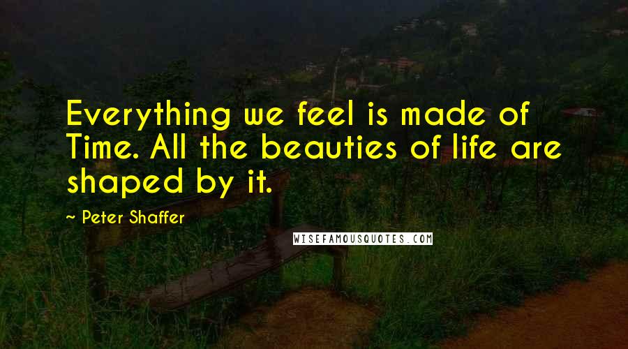 Peter Shaffer Quotes: Everything we feel is made of Time. All the beauties of life are shaped by it.