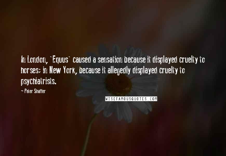 Peter Shaffer Quotes: In London, 'Equus' caused a sensation because it displayed cruelty to horses; in New York, because it allegedly displayed cruelty to psychiatrists.