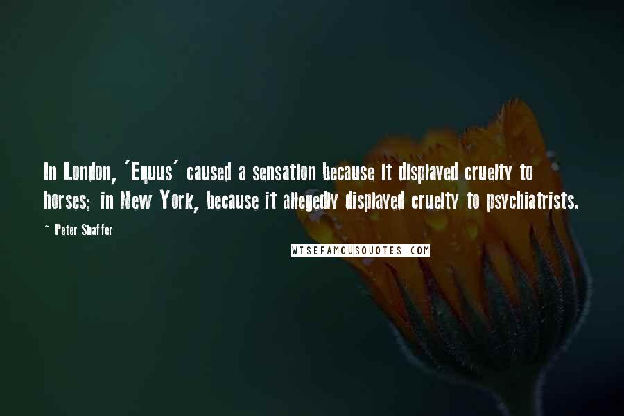 Peter Shaffer Quotes: In London, 'Equus' caused a sensation because it displayed cruelty to horses; in New York, because it allegedly displayed cruelty to psychiatrists.