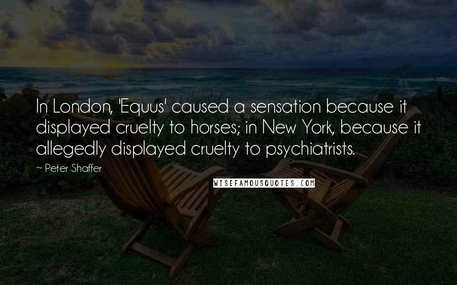 Peter Shaffer Quotes: In London, 'Equus' caused a sensation because it displayed cruelty to horses; in New York, because it allegedly displayed cruelty to psychiatrists.