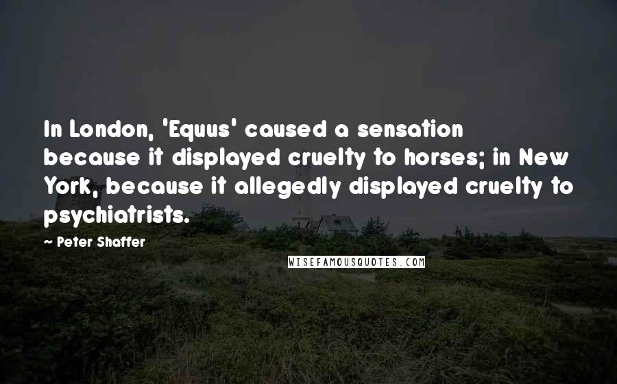 Peter Shaffer Quotes: In London, 'Equus' caused a sensation because it displayed cruelty to horses; in New York, because it allegedly displayed cruelty to psychiatrists.