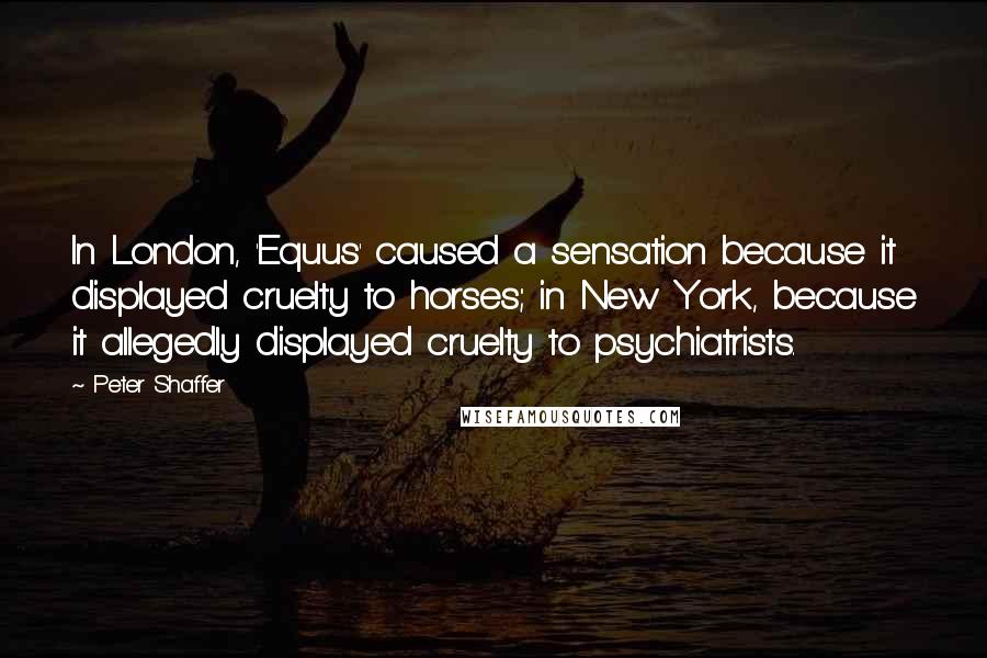 Peter Shaffer Quotes: In London, 'Equus' caused a sensation because it displayed cruelty to horses; in New York, because it allegedly displayed cruelty to psychiatrists.
