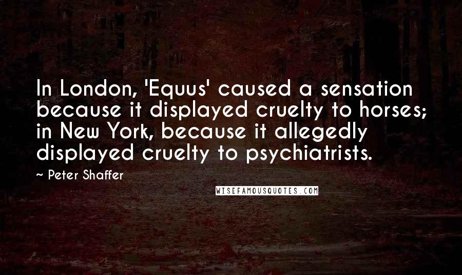 Peter Shaffer Quotes: In London, 'Equus' caused a sensation because it displayed cruelty to horses; in New York, because it allegedly displayed cruelty to psychiatrists.
