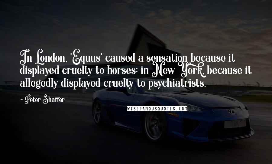 Peter Shaffer Quotes: In London, 'Equus' caused a sensation because it displayed cruelty to horses; in New York, because it allegedly displayed cruelty to psychiatrists.