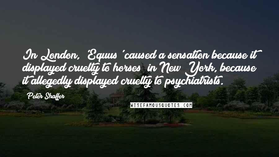 Peter Shaffer Quotes: In London, 'Equus' caused a sensation because it displayed cruelty to horses; in New York, because it allegedly displayed cruelty to psychiatrists.